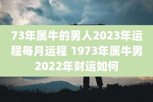 73年属牛的男人2023年运程每月运程 1973年属牛男2022年财运如何