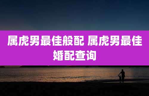 属虎男最佳般配 属虎男最佳婚配查询