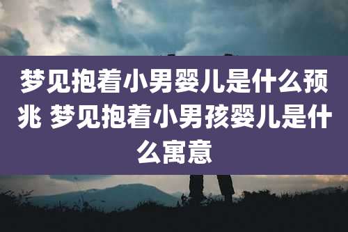 梦见抱着小男婴儿是什么预兆 梦见抱着小男孩婴儿是什么寓意