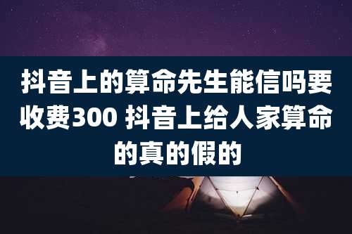 抖音上的算命先生能信吗要收费300 抖音上给人家算命的真的假的
