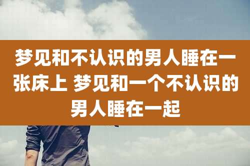 梦见和不认识的男人睡在一张床上 梦见和一个不认识的男人睡在一起