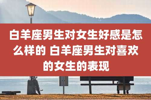 白羊座男生对女生好感是怎么样的 白羊座男生对喜欢的女生的表现