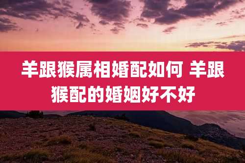 羊跟猴属相婚配如何 羊跟猴配的婚姻好不好