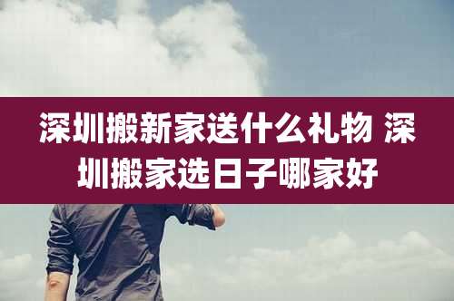深圳搬新家送什么礼物 深圳搬家选日子哪家好