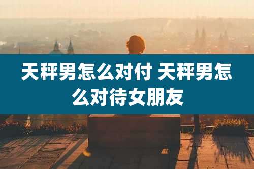 天秤男怎么对付 天秤男怎么对待女朋友