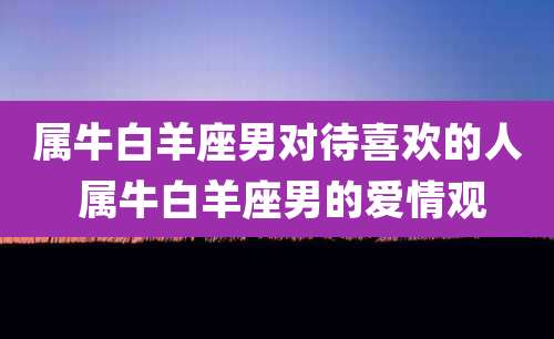 属牛白羊座男对待喜欢的人 属牛白羊座男的爱情观