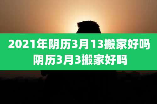 2021年阴历3月13搬家好吗 阴历3月3搬家好吗