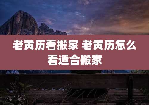老黄历看搬家 老黄历怎么看适合搬家