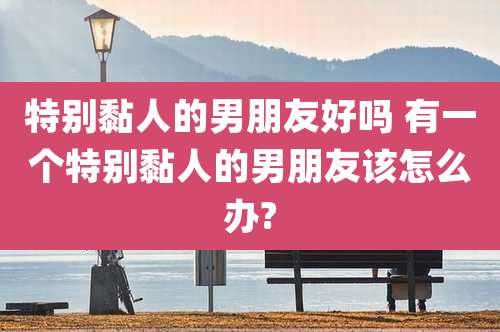 特别黏人的男朋友好吗 有一个特别黏人的男朋友该怎么办?