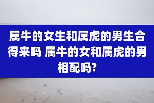 属牛的女生和属虎的男生合得来吗 属牛的女和属虎的男相配吗?