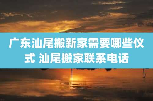 广东汕尾搬新家需要哪些仪式 汕尾搬家联系电话