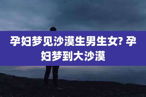 孕妇梦见沙漠生男生女? 孕妇梦到大沙漠