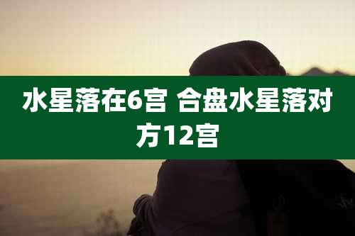 水星落在6宫 合盘水星落对方12宫