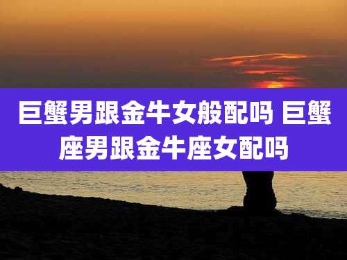 巨蟹男跟金牛女般配吗 巨蟹座男跟金牛座女配吗