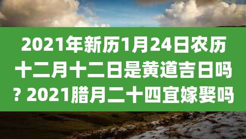 2021年新历1月24日农历十二月十二日是黄道吉日吗? 2021腊月二十四宜嫁娶吗