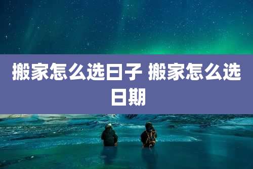 搬家怎么选曰子 搬家怎么选日期
