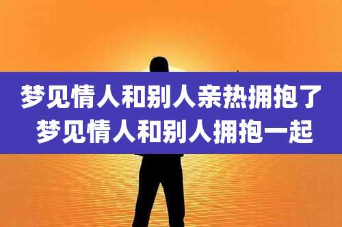 梦见情人和别人亲热拥抱了 梦见情人和别人拥抱一起