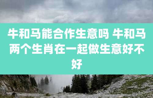 牛和马能合作生意吗 牛和马两个生肖在一起做生意好不好