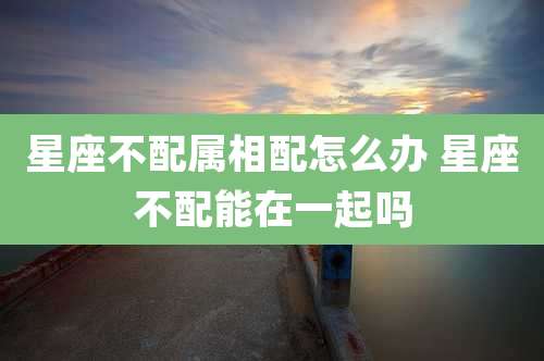 星座不配属相配怎么办 星座不配能在一起吗