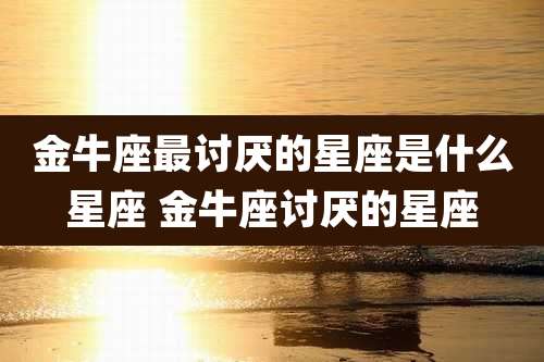 金牛座最讨厌的星座是什么星座 金牛座讨厌的星座