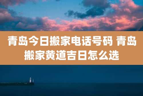 青岛今日搬家电话号码 青岛搬家黄道吉日怎么选