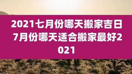 2021七月份哪天搬家吉日 7月份哪天适合搬家最好2021
