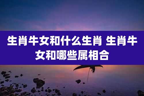 生肖牛女和什么生肖 生肖牛女和哪些属相合