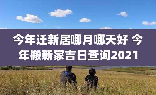 今年迁新居哪月哪天好 今年搬新家吉日查询2021