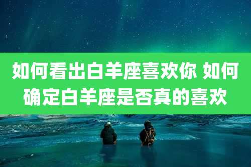 如何看出白羊座喜欢你 如何确定白羊座是否真的喜欢