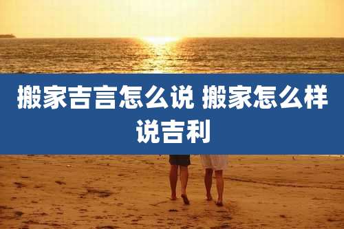 搬家吉言怎么说 搬家怎么样说吉利