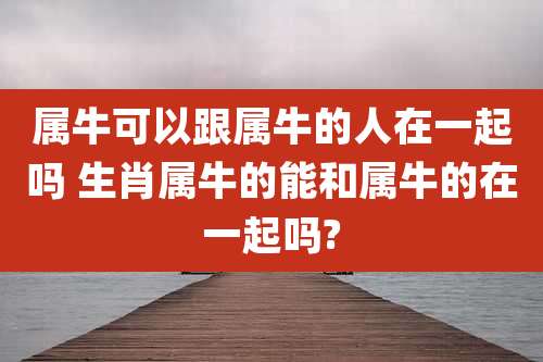 属牛可以跟属牛的人在一起吗 生肖属牛的能和属牛的在一起吗?