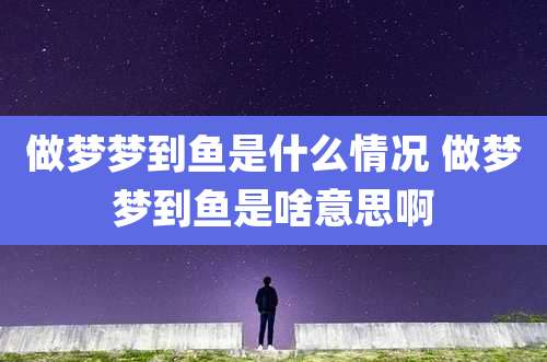 做梦梦到鱼是什么情况 做梦梦到鱼是啥意思啊