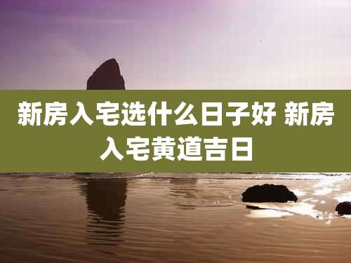 新房入宅选什么日子好 新房入宅黄道吉日
