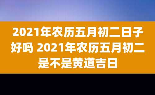 2021年农历五月初二日子好吗 2021年农历五月初二是不是黄道吉日