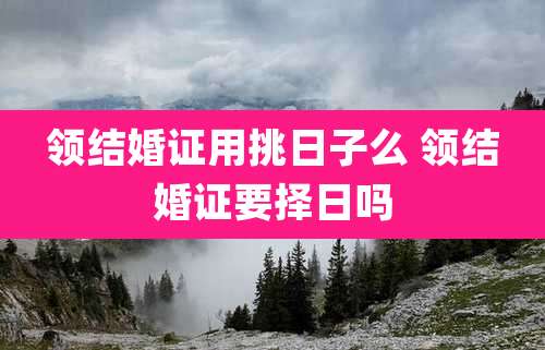领结婚证用挑日子么 领结婚证要择日吗