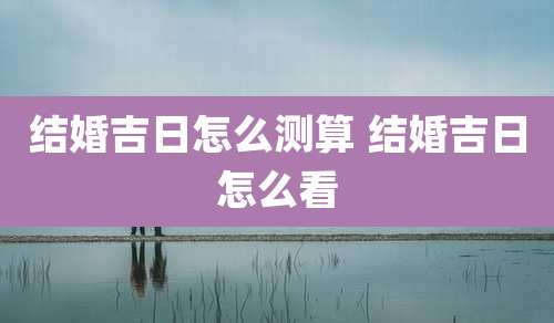 结婚吉日怎么测算 结婚吉日怎么看