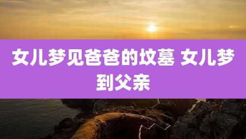 女儿梦见爸爸的坟墓 女儿梦到父亲