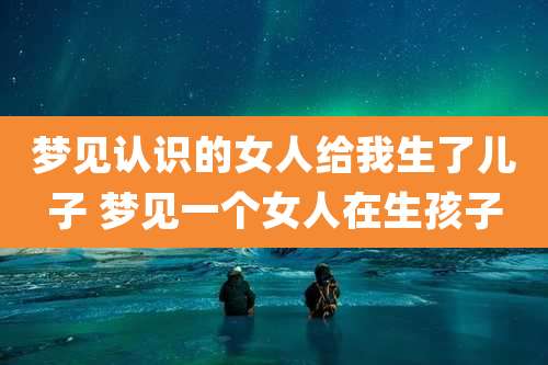 梦见认识的女人给我生了儿子 梦见一个女人在生孩子