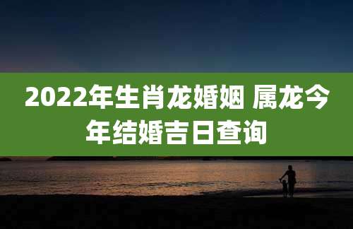 2022年生肖龙婚姻 属龙今年结婚吉日查询