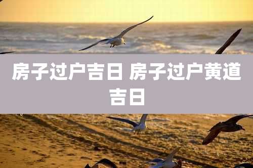 房子过户吉日 房子过户黄道吉日