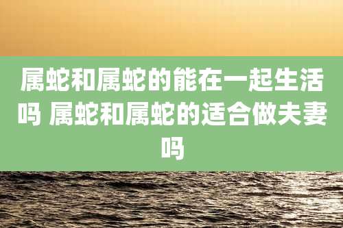 属蛇和属蛇的能在一起生活吗 属蛇和属蛇的适合做夫妻吗