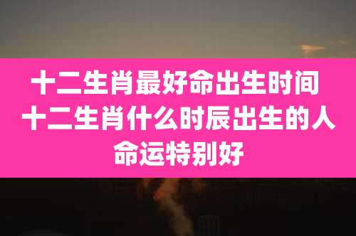 十二生肖最好命出生时间 十二生肖什么时辰出生的人命运特别好