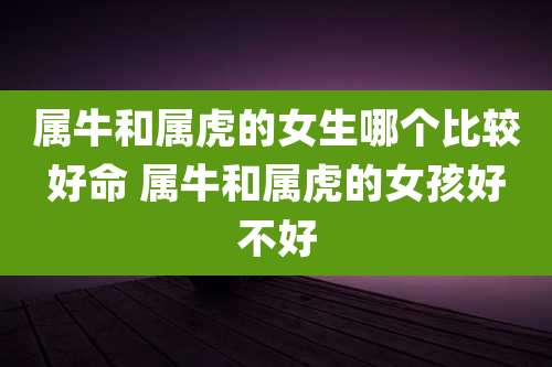 属牛和属虎的女生哪个比较好命 属牛和属虎的女孩好不好