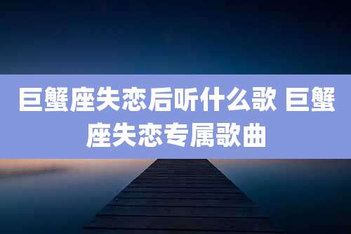 巨蟹座失恋后听什么歌 巨蟹座失恋专属歌曲