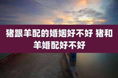 猪跟羊配的婚姻好不好 猪和羊婚配好不好