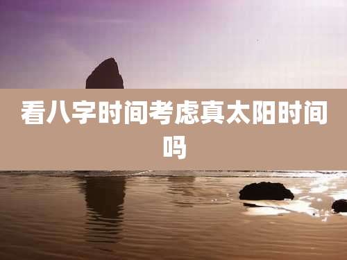 看八字时间考虑真太阳时间吗