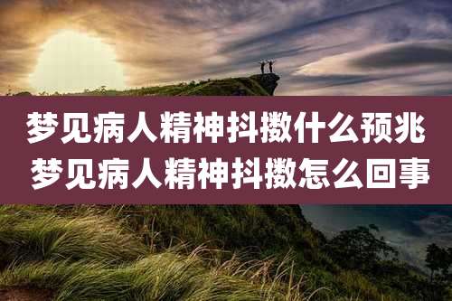 梦见病人精神抖擞什么预兆 梦见病人精神抖擞怎么回事
