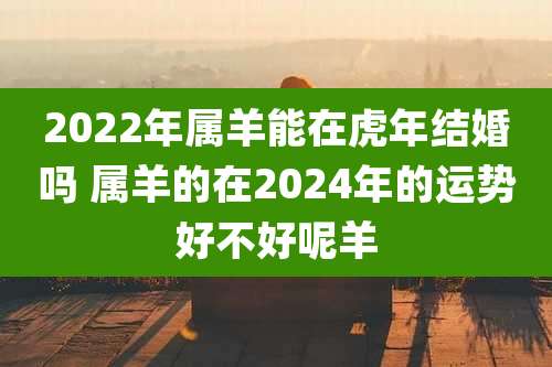 2022年属羊能在虎年结婚吗 属羊的在2024年的运势好不好呢羊