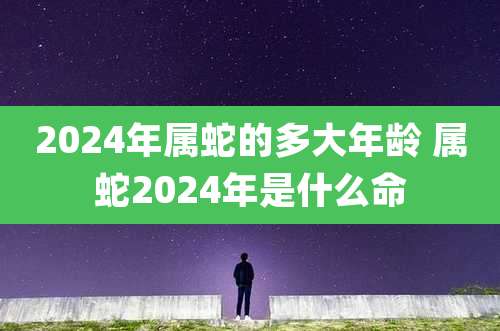 2024年属蛇的多大年龄 属蛇2024年是什么命
