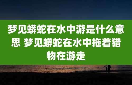 梦见蟒蛇在水中游是什么意思 梦见蟒蛇在水中拖着猎物在游走